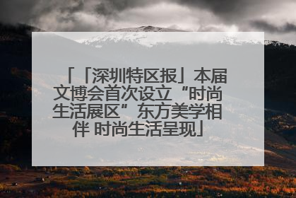 「深圳特区报」本届文博会首次设立“时尚生活展区”东方美学相伴 时尚生活呈现