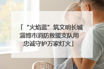 “火焰蓝”筑文明长城 淄博市消防救援支队用忠诚守护万家灯火