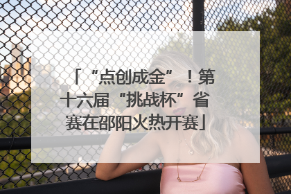“点创成金”！第十六届“挑战杯”省赛在邵阳火热开赛