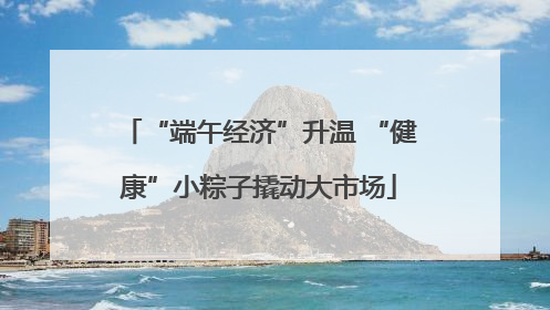 “端午经济”升温 “健康”小粽子撬动大市场