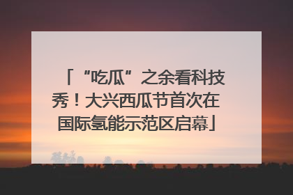 “吃瓜”之余看科技秀！大兴西瓜节首次在国际氢能示范区启幕