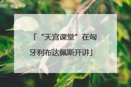 “天宫课堂”在匈牙利布达佩斯开讲