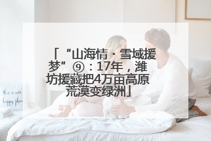 “山海情・雪域援梦”⑨：17年，潍坊援藏把4万亩高原荒漠变绿洲