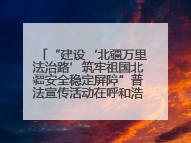 “建设‘北疆万里法治路’筑牢祖国北疆安全稳定屏障”普法宣传活动在呼和浩特市举办