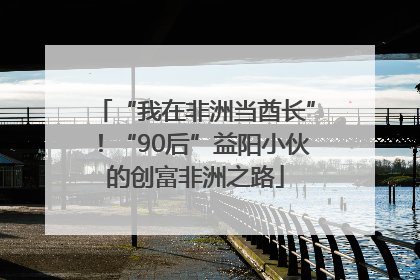 “我在非洲当酋长”！“90后”益阳小伙的创富非洲之路