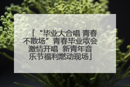 “毕业大合唱 青春不散场”青春毕业歌会激情开唱  新青年音乐节福利燃动现场