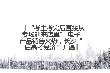 “考生考完后直接从考场赶来店里” 电子产品销售火热，长沙“后高考经济”升温