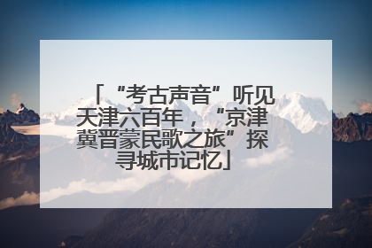 “考古声音”听见天津六百年，“京津冀晋蒙民歌之旅”探寻城市记忆