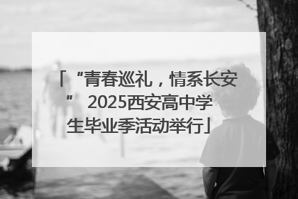 “青春巡礼，情系长安” 2025西安高中学生毕业季活动举行