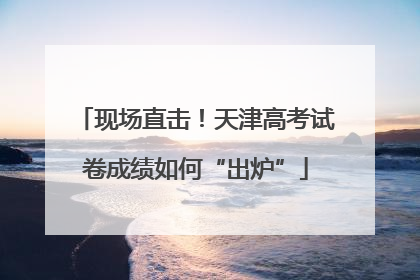现场直击！天津高考试卷成绩如何“出炉”