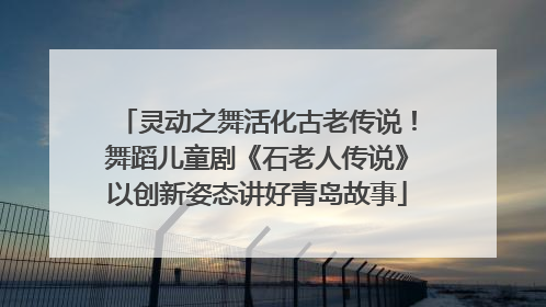 灵动之舞活化古老传说！舞蹈儿童剧《石老人传说》以创新姿态讲好青岛故事