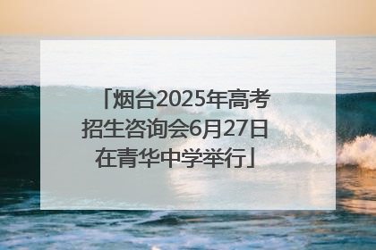烟台2025年高考招生咨询会6月27日在青华中学举行