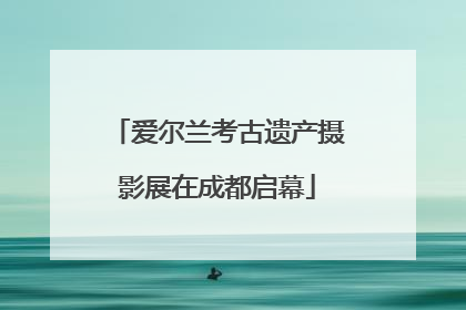 爱尔兰考古遗产摄影展在成都启幕