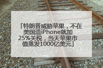 特朗普威胁苹果，不在美国造iPhone就加25%关税，当天苹果市值蒸发1000亿美元