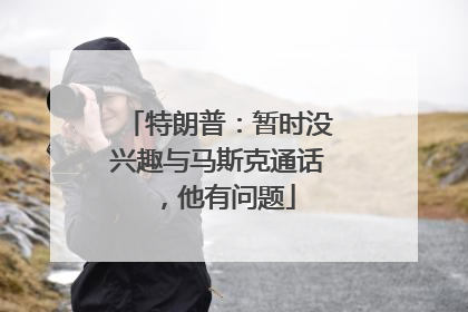 特朗普：暂时没兴趣与马斯克通话，他有问题