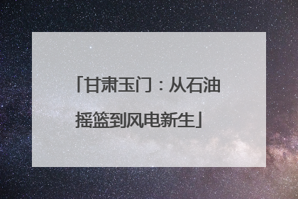 甘肃玉门：从石油摇篮到风电新生