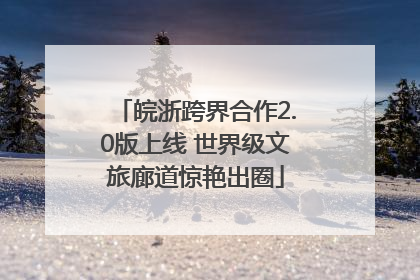 皖浙跨界合作2.0版上线 世界级文旅廊道惊艳出圈