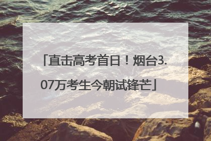 直击高考首日！烟台3.07万考生今朝试锋芒