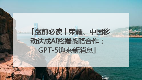 盘前必读丨荣耀、中国移动达成AI终端战略合作；GPT-5迎来新消息