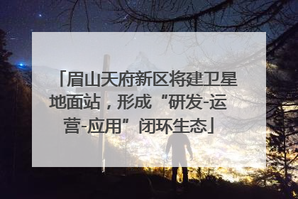眉山天府新区将建卫星地面站，形成“研发-运营-应用”闭环生态