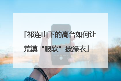 祁连山下的高台如何让荒漠“服软”披绿衣
