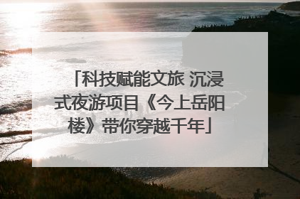 科技赋能文旅 沉浸式夜游项目《今上岳阳楼》带你穿越千年