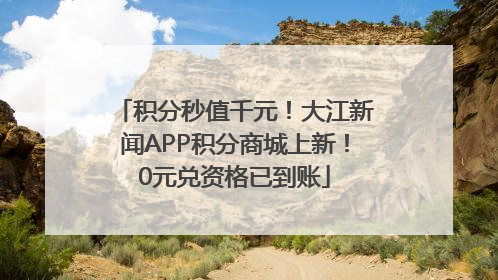 积分秒值千元！大江新闻APP积分商城上新！0元兑资格已到账