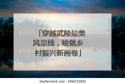穿越武陵最美风景线，绘就乡村振兴新画卷