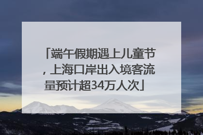 端午假期遇上儿童节，上海口岸出入境客流量预计超34万人次
