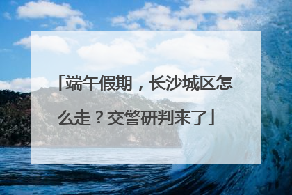 端午假期，长沙城区怎么走？交警研判来了