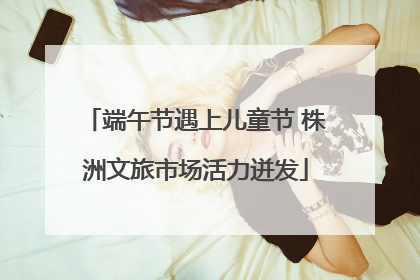 端午节遇上儿童节 株洲文旅市场活力迸发