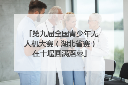 第九届全国青少年无人机大赛（湖北省赛）在十堰圆满落幕
