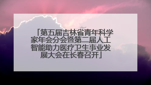 第五届吉林省青年科学家年会分会暨第二届人工智能助力医疗卫生事业发展大会在长春召开