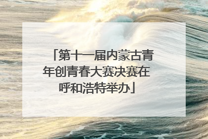 第十一届内蒙古青年创青春大赛决赛在呼和浩特举办