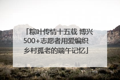 粽叶传情十五载 博兴500+志愿者用爱编织乡村孤老的端午记忆