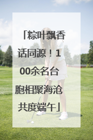 粽叶飘香话同源！100余名台胞相聚海沧共度端午