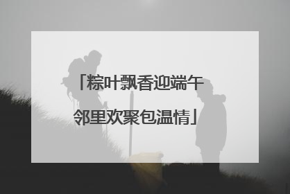 粽叶飘香迎端午 邻里欢聚包温情