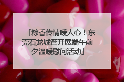 粽香传情暖人心！东莞石龙城管开展端午前夕温暖慰问活动