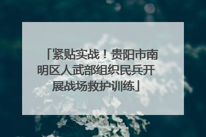 紧贴实战！贵阳市南明区人武部组织民兵开展战场救护训练