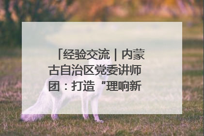经验交流｜内蒙古自治区党委讲师团：打造“理响新征程”宣讲品牌