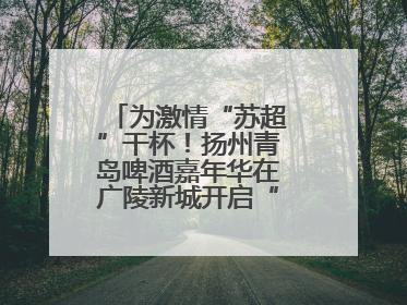 为激情“苏超”干杯！扬州青岛啤酒嘉年华在广陵新城开启“足球之夜”