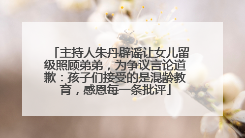 主持人朱丹辟谣让女儿留级照顾弟弟，为争议言论道歉：孩子们接受的是混龄教育，感恩每一条批评