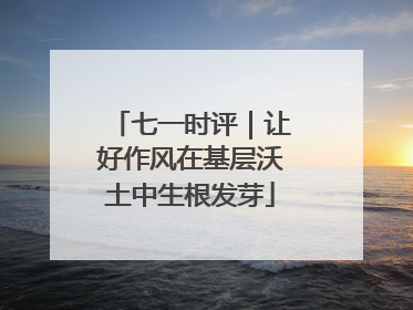 七一时评｜让好作风在基层沃土中生根发芽