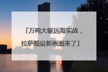 万吨大驱远海实战，拉萨舰最新画面来了