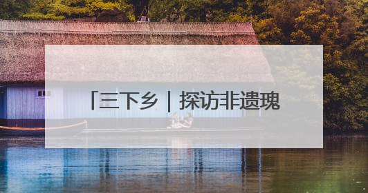 三下乡｜探访非遗瑰宝 共绘振兴画卷