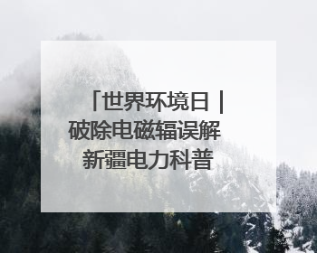世界环境日｜破除电磁辐误解 新疆电力科普让居民安心