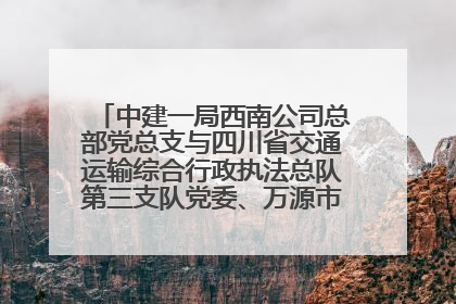 中建一局西南公司总部党总支与四川省交通运输综合行政执法总队第三支队党委、万源市草坝镇莲花院村党支部开展党建联建