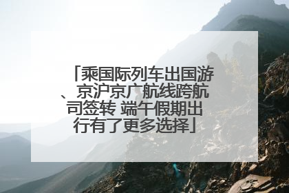 乘国际列车出国游、京沪京广航线跨航司签转 端午假期出行有了更多选择