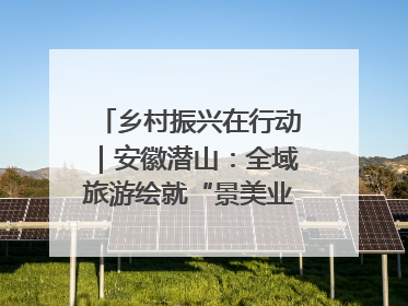 乡村振兴在行动｜安徽潜山：全域旅游绘就“景美业兴民富”新画卷
