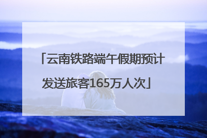云南铁路端午假期预计发送旅客165万人次